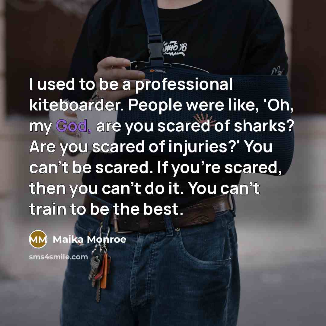 “I used to be a professional kiteboarder. People were like, 'Oh, my God, are you scared of sharks? Are you scared of injuries?' You can't be scared. If you're scared, then you can't do it. You can't train to be the best.” quote by Maika Monroe