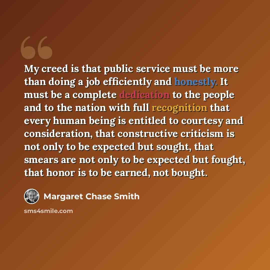 “My creed is that public service must be more than doing a job efficiently and honestly. It must be a complete dedication to the people and to the nation with full recognition that every human being is entitled to courtesy and consideration, that constructive criticism is not only to be expected…” quote by Margaret Chase Smith