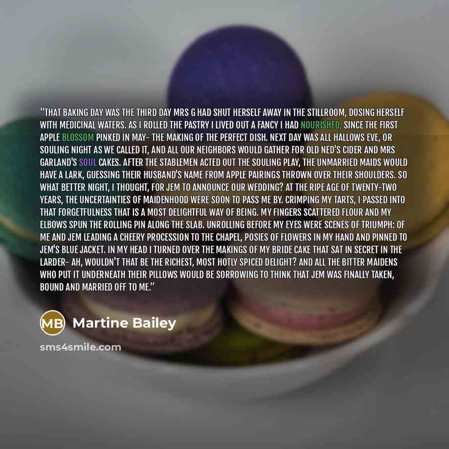 “That baking day was the third day Mrs G had shut herself away in the stillroom, dosing herself with medicinal waters. As I rolled the pastry I lived out a fancy I had nourished, since the first apple blossom pinked in May- the making of the perfect dish. Next day was All Hallows Eve, or Souling…” quote by Martine Bailey
