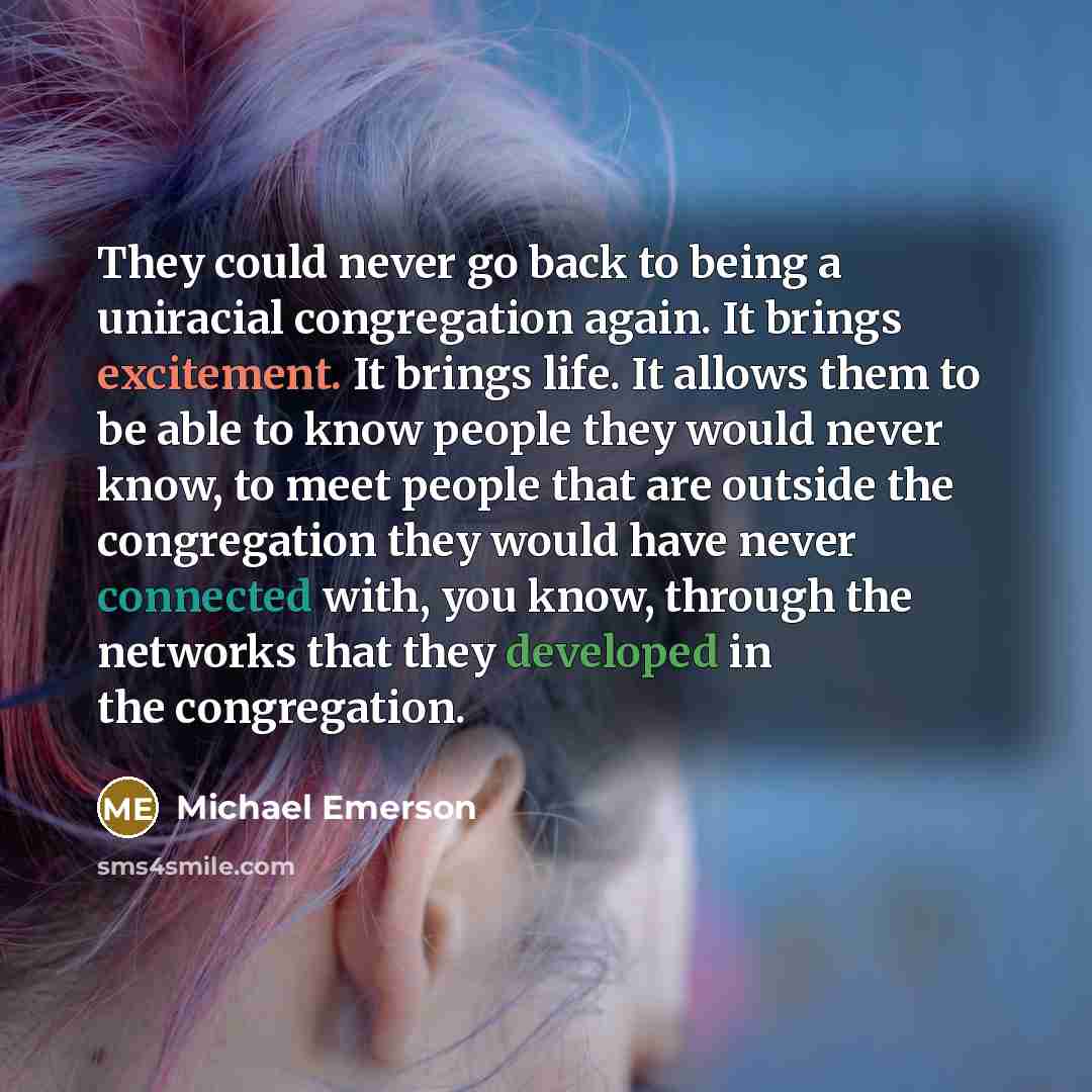 “They could never go back to being a uniracial congregation again. It brings excitement. It brings life. It allows them to be able to know people they would never know, to meet people that are outside the congregation they would have never connected with, you know, through the networks that they…” quote by Michael Emerson