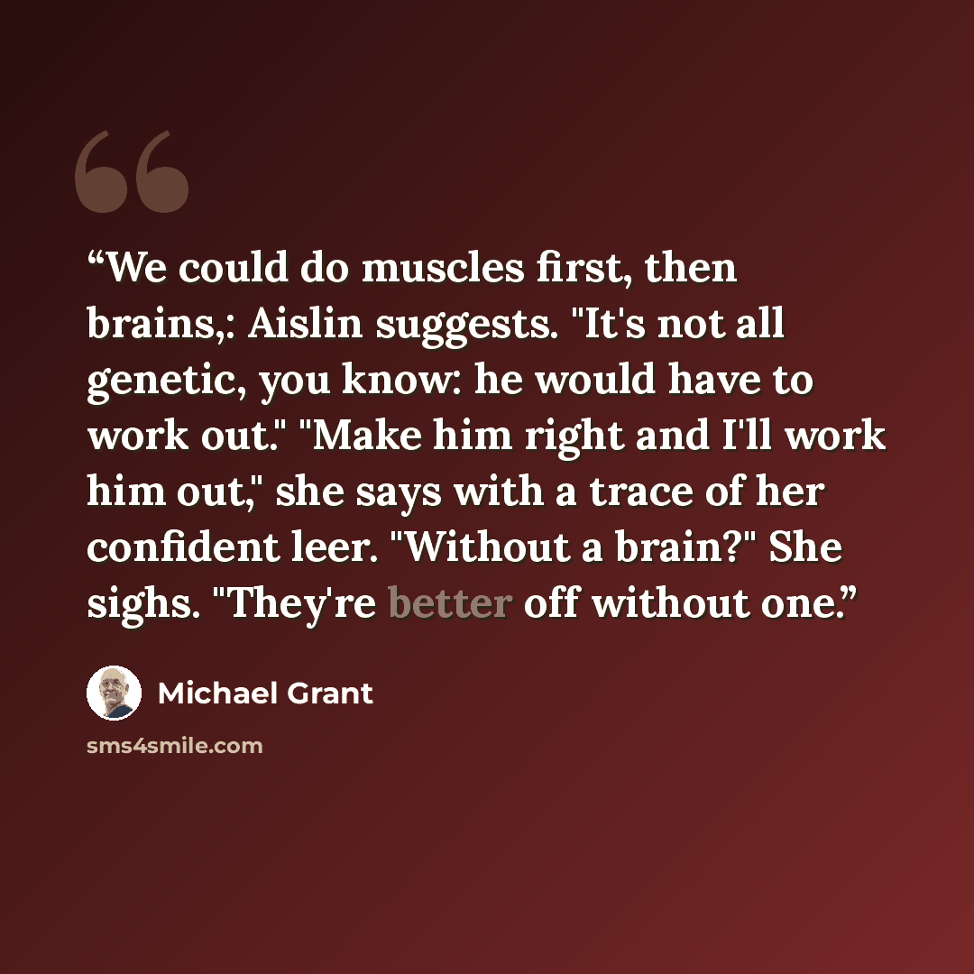 “We could do muscles first, then brains,: Aislin suggests. "It's not all genetic, you know: he would have to work out." "Make him right and I'll work him out," she says with a trace of her confident leer. "Without a brain?" She sighs. "They're better off without one.” quote by Michael Grant