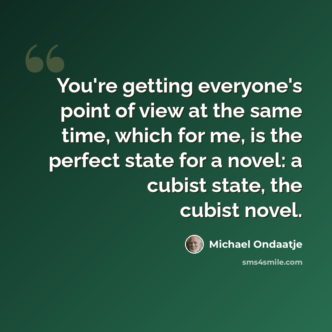 “You're getting everyone's point of view at the same time, which for me, is the perfect state for a novel: a cubist state, the cubist novel.” quote by Michael Ondaatje