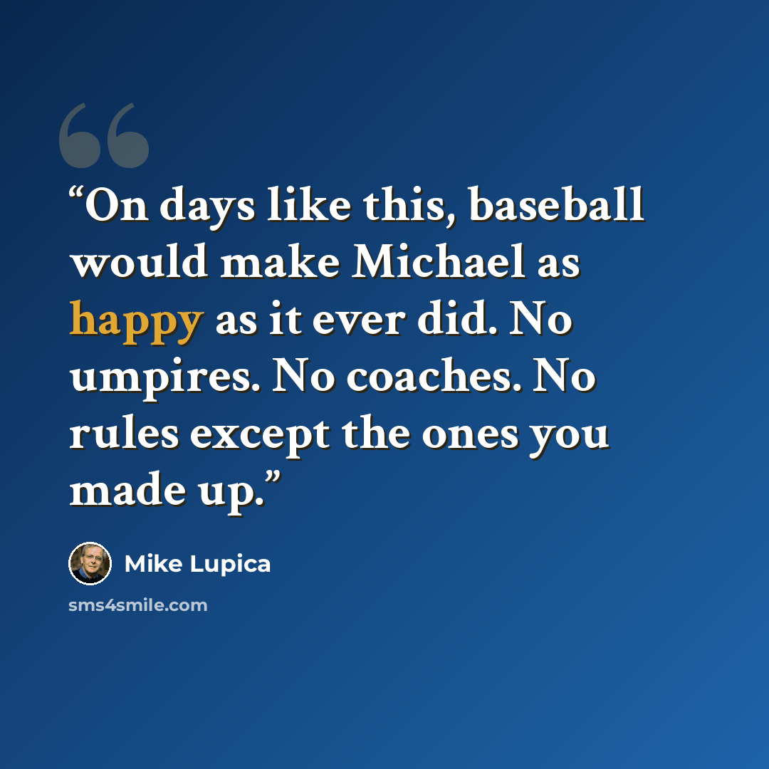“On days like this, baseball would make Michael as happy as it ever did. No umpires. No coaches. No rules except the ones you made up.” quote by Mike Lupica