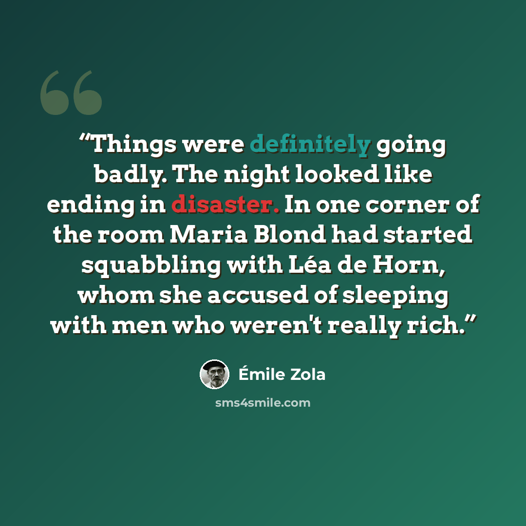 “Things were definitely going badly. The night looked like ending in disaster. In one corner of the room Maria Blond had started squabbling with Léa de Horn, whom she accused of sleeping with men who weren't really rich.” quote by Émile Zola