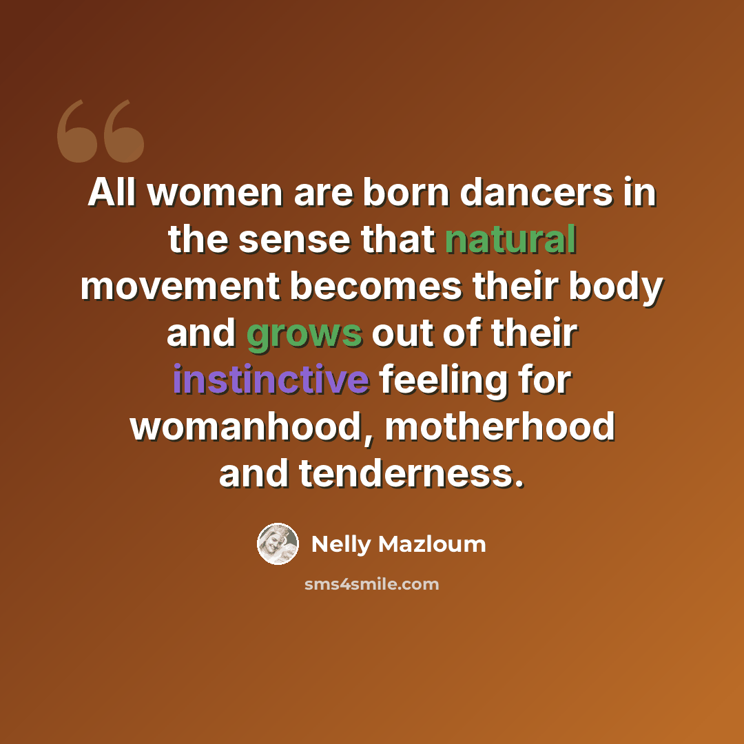 “All women are born dancers in the sense that natural movement becomes their body and grows out of their instinctive feeling for womanhood, motherhood and tenderness.” quote by Nelly Mazloum