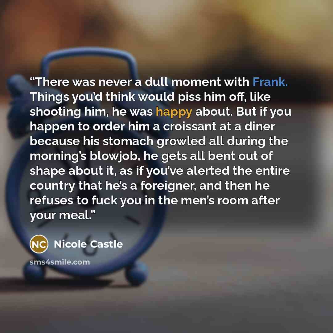 “There was never a dull moment with Frank. Things you’d think would piss him off, like shooting him, he was happy about. But if you happen to order him a croissant at a diner because his stomach growled all during the morning’s blowjob, he gets all bent out of shape about it, as if you’ve alerted…” quote by Nicole Castle