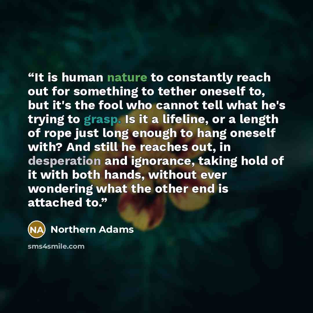 “It is human nature to constantly reach out for something to tether oneself to, but it's the fool who cannot tell what he's trying to grasp. Is it a lifeline, or a length of rope just long enough to hang oneself with? And still he reaches out, in desperation and ignorance, taking hold of it with…” quote by Northern Adams