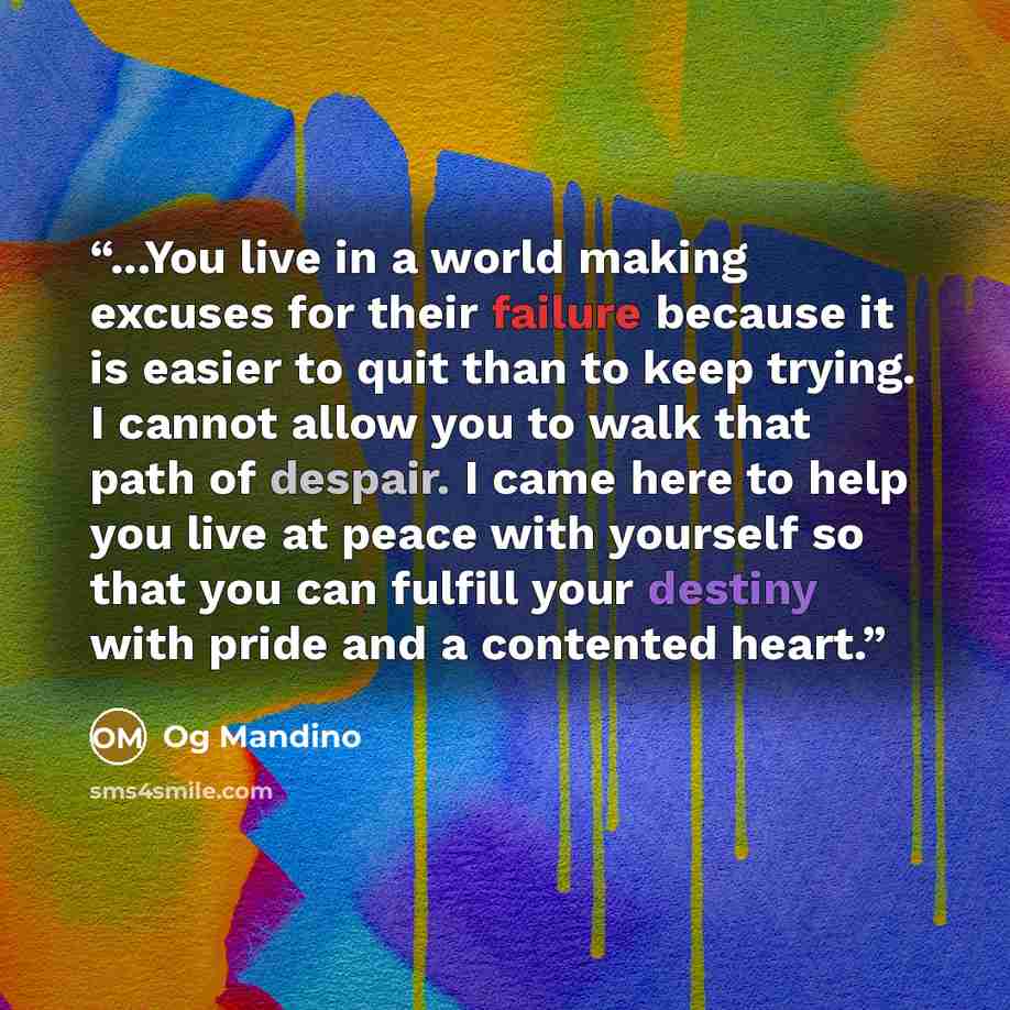 “...You live in a world making excuses for their failure because it is easier to quit than to keep trying. I cannot allow you to walk that path of despair. I came here to help you live at peace with yourself so that you can fulfill your destiny with pride and a contented heart.” quote by Og Mandino
