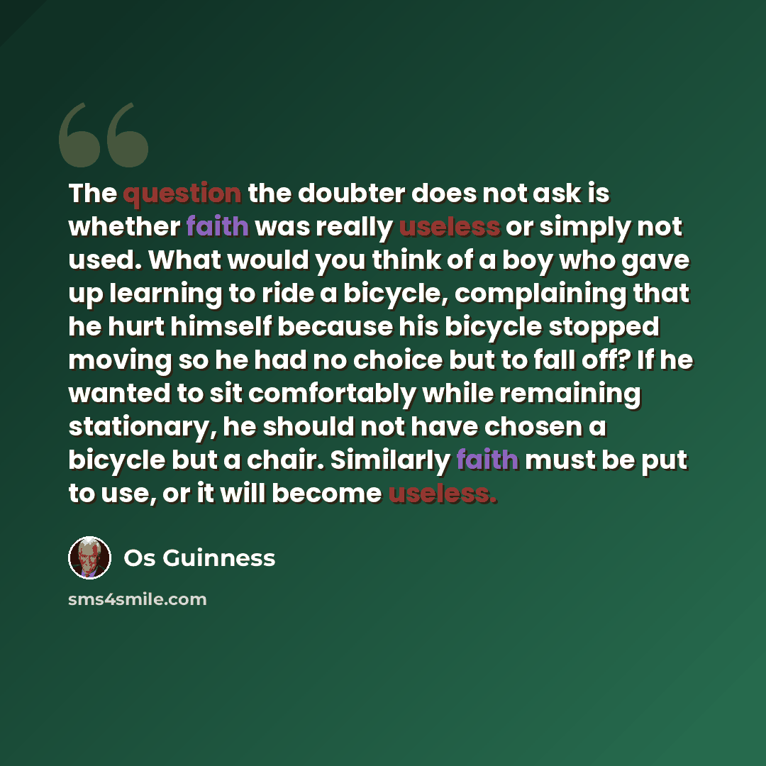“The question the doubter does not ask is whether faith was really useless or simply not used. What would you think of a boy who gave up learning to ride a bicycle, complaining that he hurt himself because his bicycle stopped moving so he had no choice but to fall off? If he wanted to sit…” quote by Os Guinness