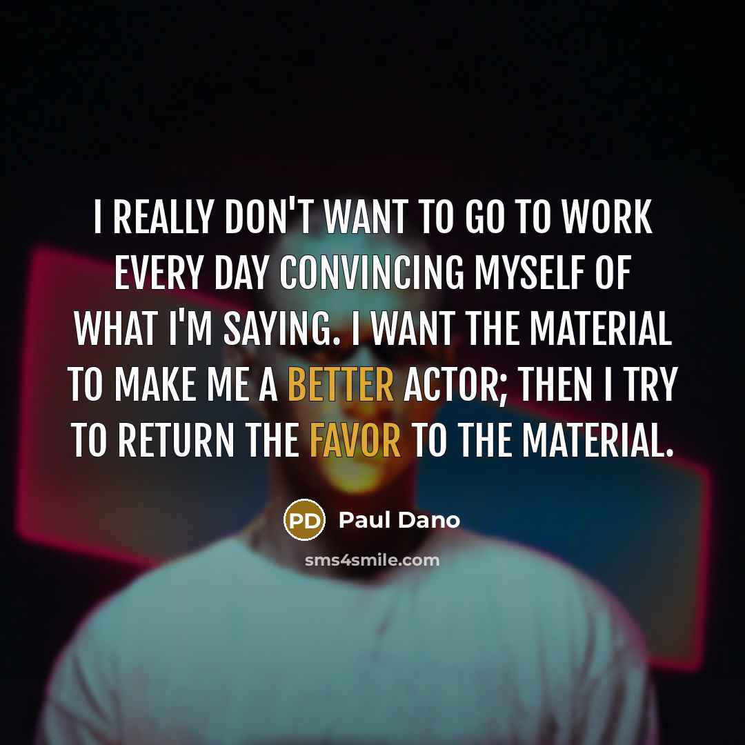 “I really don't want to go to work every day convincing myself of what I'm saying. I want the material to make me a better actor; then I try to return the favor to the material.” quote by Paul Dano