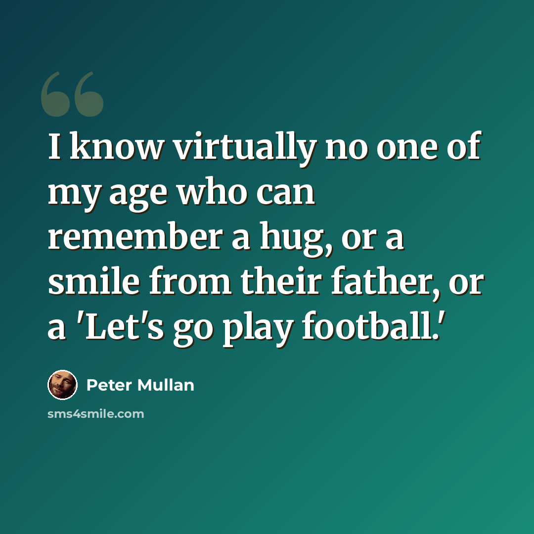 “I know virtually no one of my age who can remember a hug, or a smile from their father, or a 'Let's go play football.'” quote by Peter Mullan