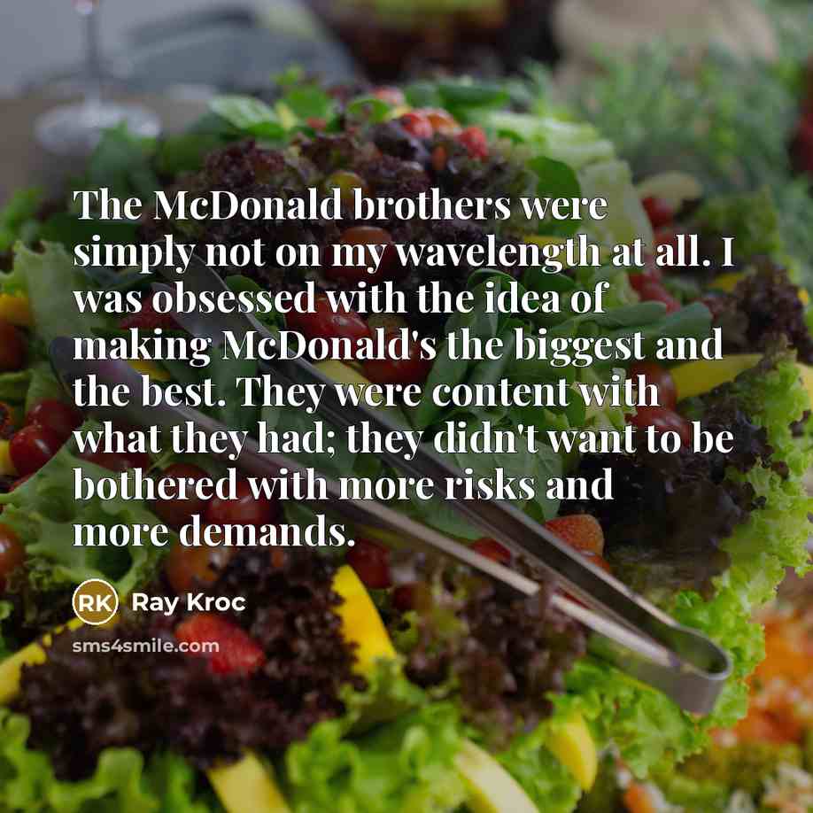 “The McDonald brothers were simply not on my wavelength at all. I was obsessed with the idea of making McDonald's the biggest and the best. They were content with what they had; they didn't want to be bothered with more risks and more demands.” quote by Ray Kroc