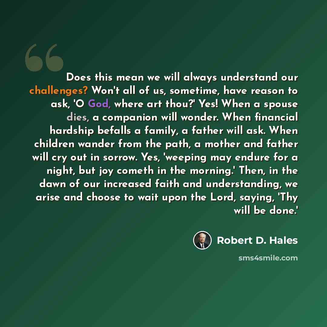 “Does this mean we will always understand our challenges? Won't all of us, sometime, have reason to ask, 'O God, where art thou?' Yes! When a spouse dies, a companion will wonder. When financial hardship befalls a family, a father will ask. When children wander from the path, a mother and father…” quote by Robert D. Hales