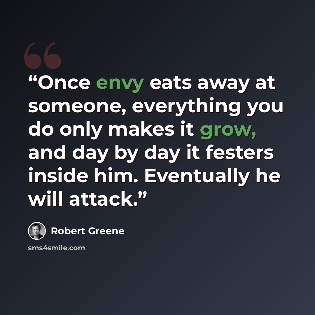 “Once envy eats away at someone, everything you do only makes it grow, and day by day it festers inside him. Eventually he will attack.” quote by Robert Greene