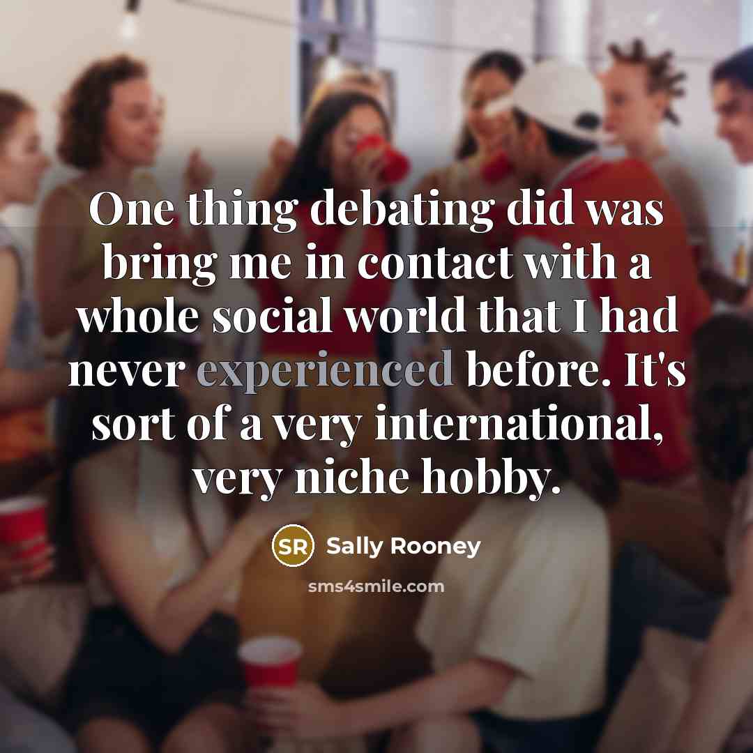 “One thing debating did was bring me in contact with a whole social world that I had never experienced before. It's sort of a very international, very niche hobby.” quote by Sally Rooney