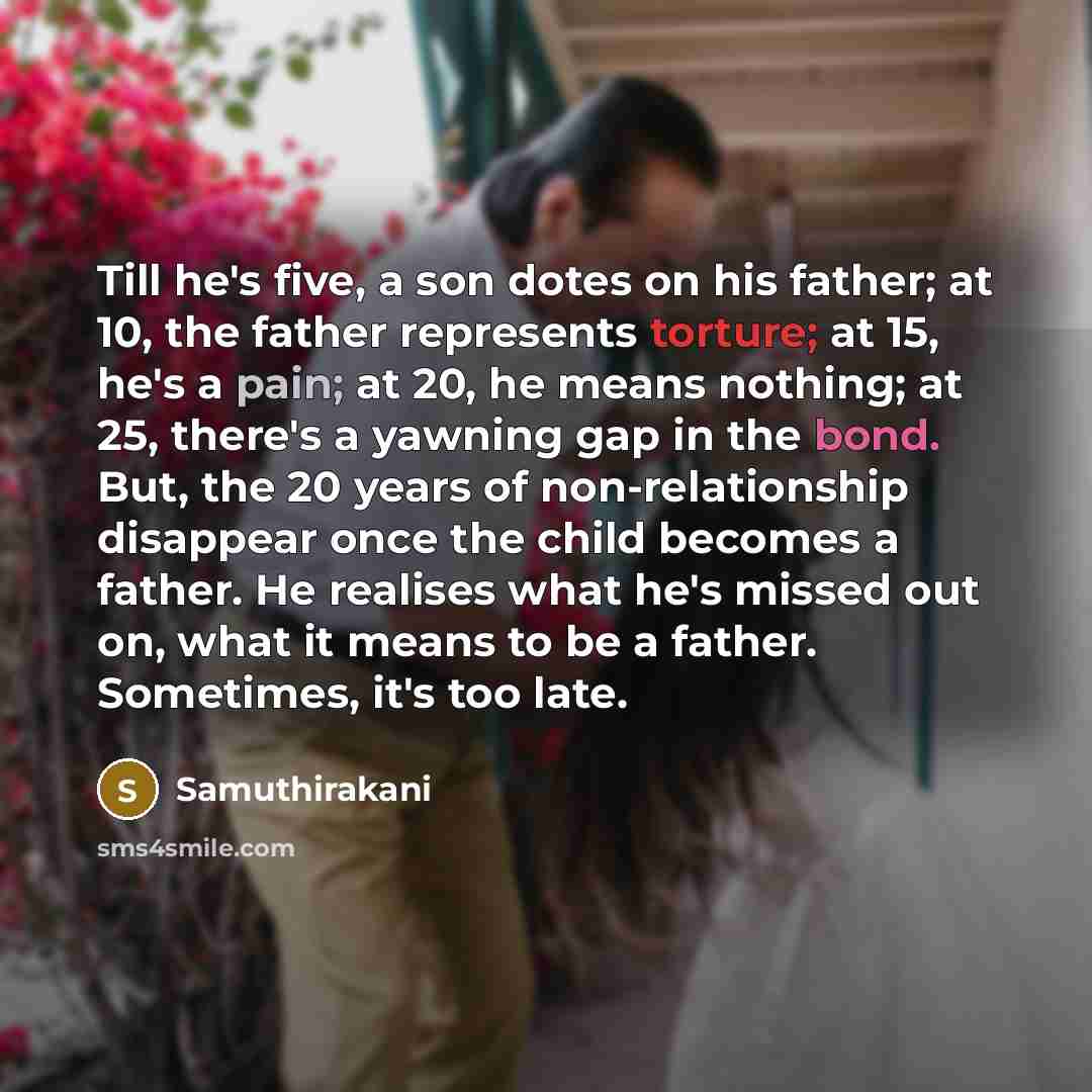“Till he's five, a son dotes on his father; at 10, the father represents torture; at 15, he's a pain; at 20, he means nothing; at 25, there's a yawning gap in the bond. But, the 20 years of non-relationship disappear once the child becomes a father. He realises what he's missed out on, what it…” quote by Samuthirakani