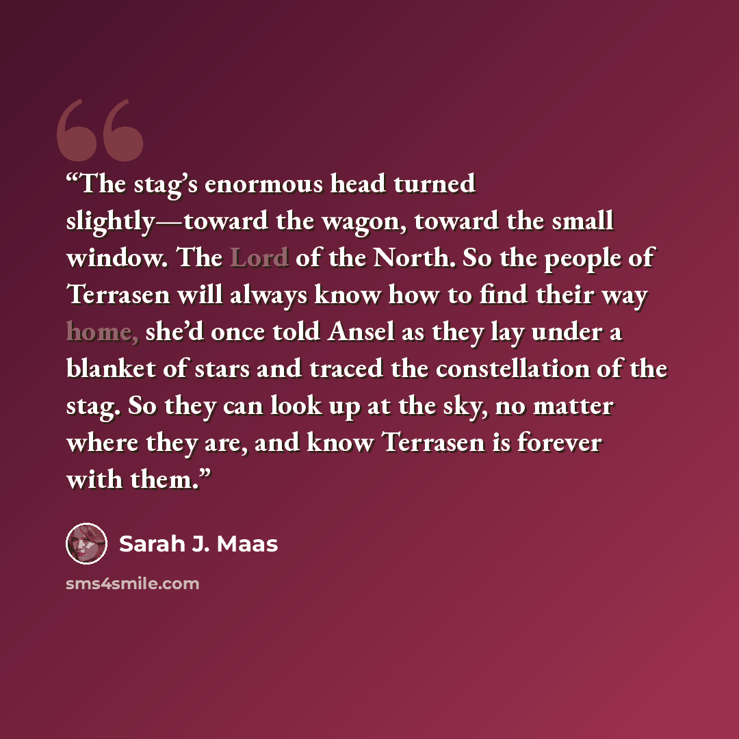 “The stag’s enormous head turned slightly—toward the wagon, toward the small window. The Lord of the North. So the people of Terrasen will always know how to find their way home, she’d once told Ansel as they lay under a blanket of stars and traced the constellation of the stag. So they can look up…” quote by Sarah J. Maas