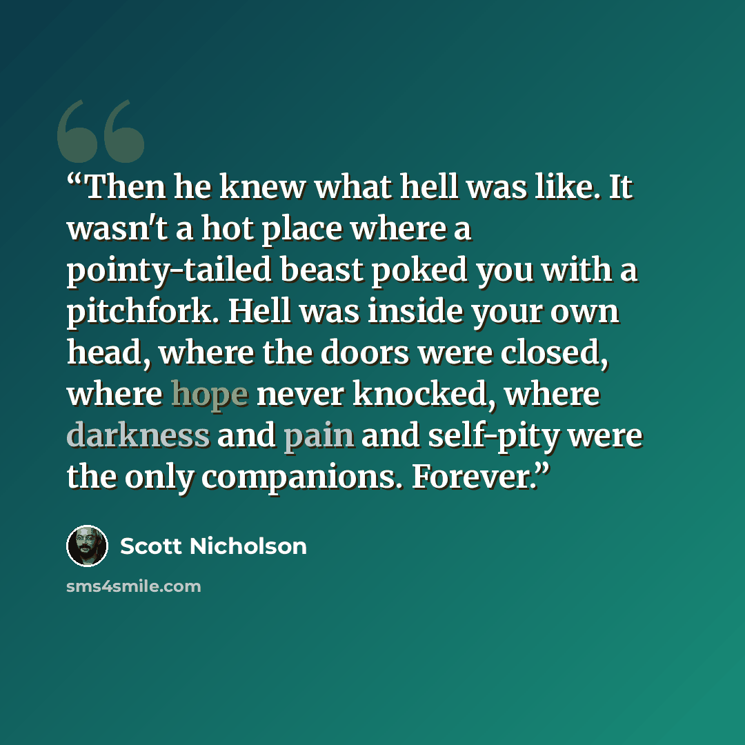 “Then he knew what hell was like. It wasn't a hot place where a pointy-tailed beast poked you with a pitchfork. Hell was inside your own head, where the doors were closed, where hope never knocked, where darkness and pain and self-pity were the only companions. Forever.” quote by Scott Nicholson