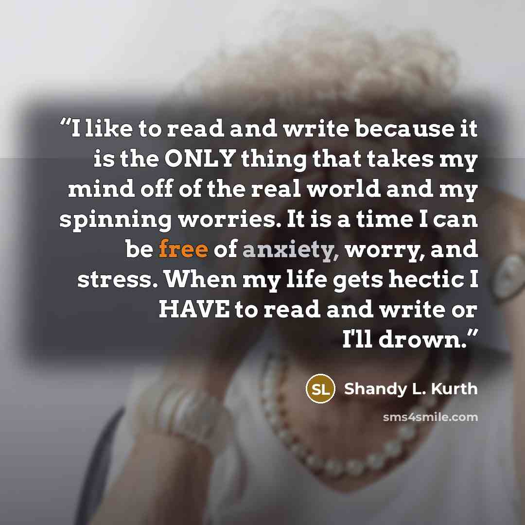 “I like to read and write because it is the ONLY thing that takes my mind off of the real world and my spinning worries. It is a time I can be free of anxiety, worry, and stress. When my life gets hectic I HAVE to read and write or I'll drown.” quote by Shandy L. Kurth