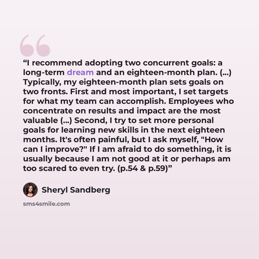 “I recommend adopting two concurrent goals: a long-term dream and an eighteen-month plan. (...) Typically, my eighteen-month plan sets goals on two fronts. First and most important, I set targets for what my team can accomplish. Employees who concentrate on results and impact are the most valuable…” quote by Sheryl Sandberg