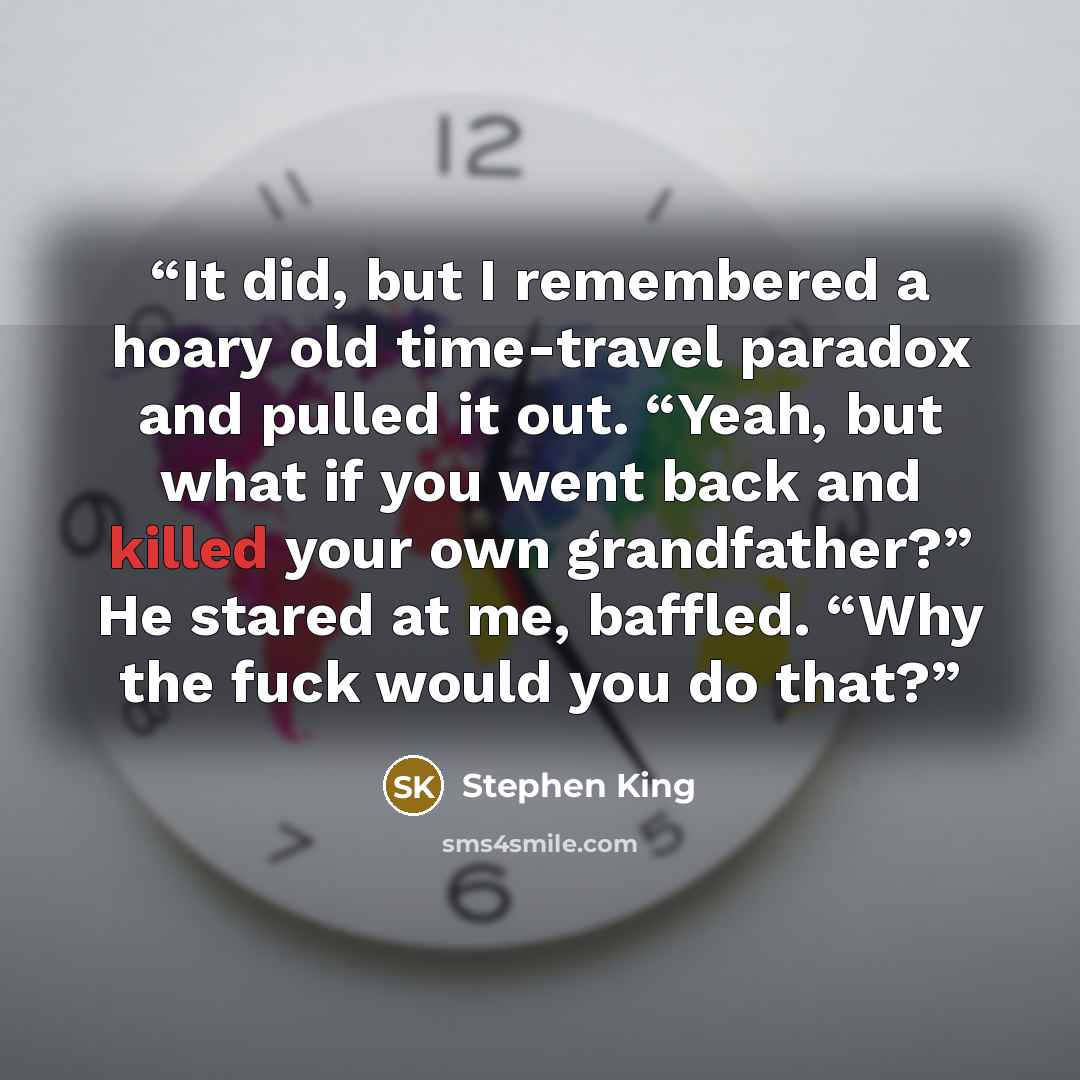 “It did, but I remembered a hoary old time-travel paradox and pulled it out. “Yeah, but what if you went back and killed your own grandfather?” He stared at me, baffled. “Why the fuck would you do that?” quote by Stephen King