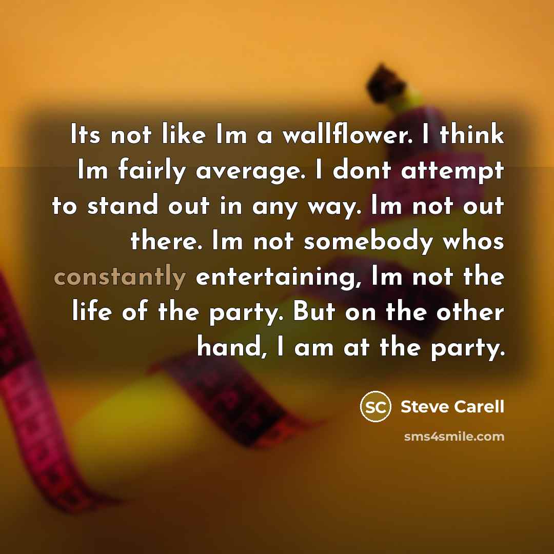 “Its not like Im a wallflower. I think Im fairly average. I dont attempt to stand out in any way. Im not out there. Im not somebody whos constantly entertaining, Im not the life of the party. But on the other hand, I am at the party.” quote by Steve Carell
