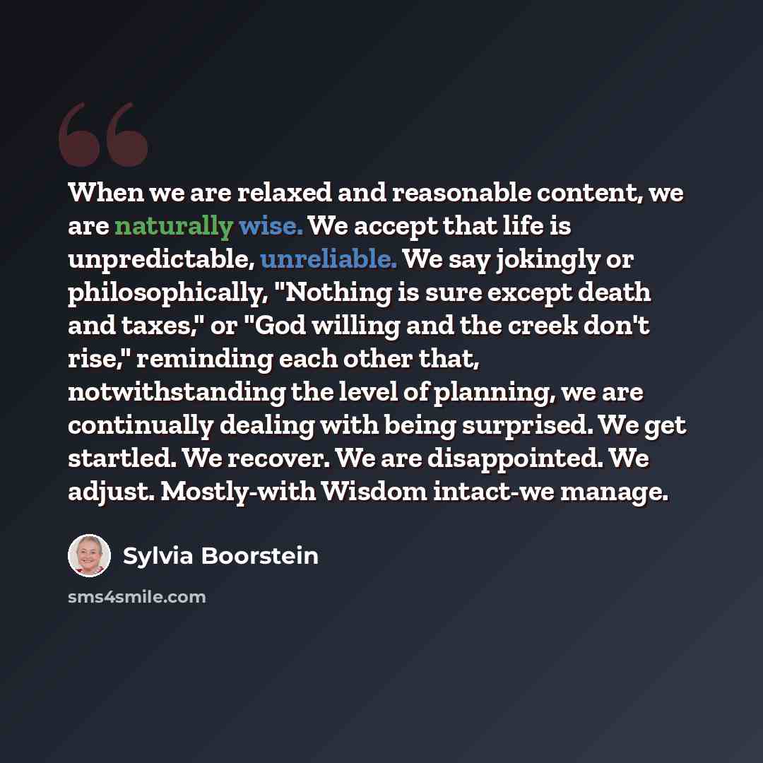 “When we are relaxed and reasonable content, we are naturally wise. We accept that life is unpredictable, unreliable. We say jokingly or philosophically, "Nothing is sure except death and taxes," or "God willing and the creek don't rise," reminding each other that, notwithstanding the level of…” quote by Sylvia Boorstein