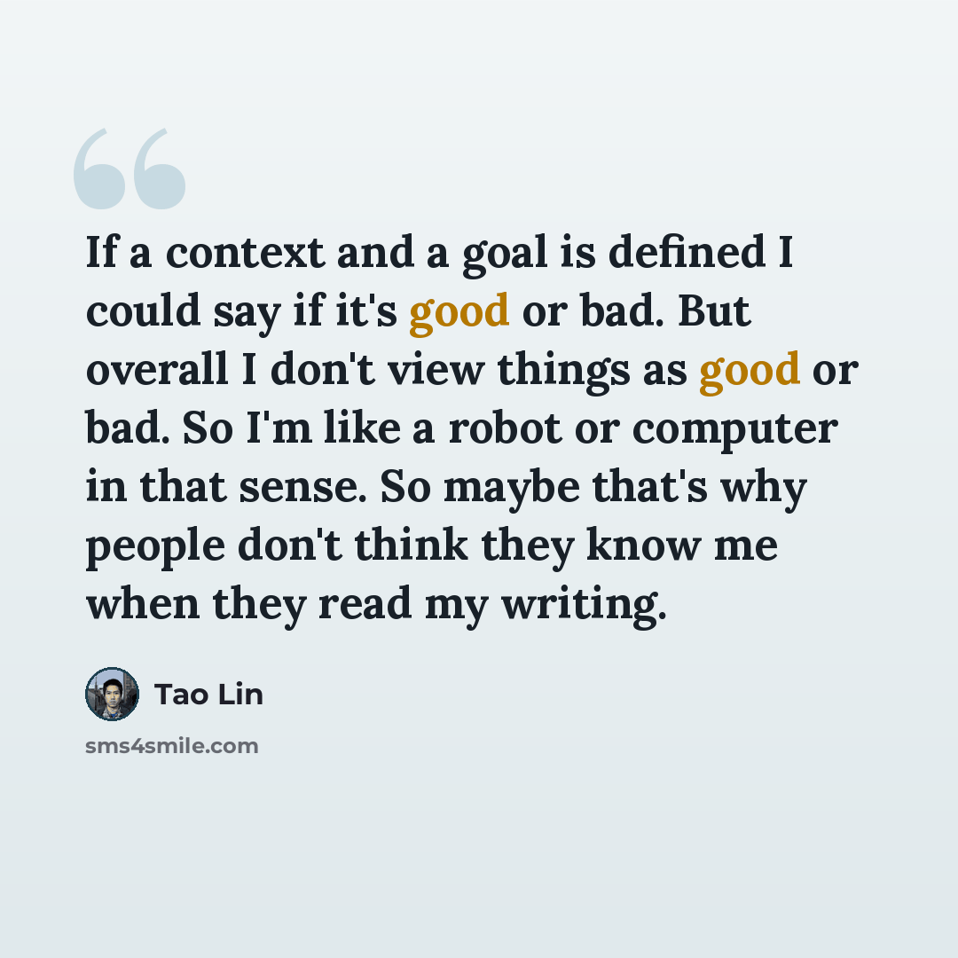 “If a context and a goal is defined I could say if it's good or bad. But overall I don't view things as good or bad. So I'm like a robot or computer in that sense. So maybe that's why people don't think they know me when they read my writing.” quote by Tao Lin