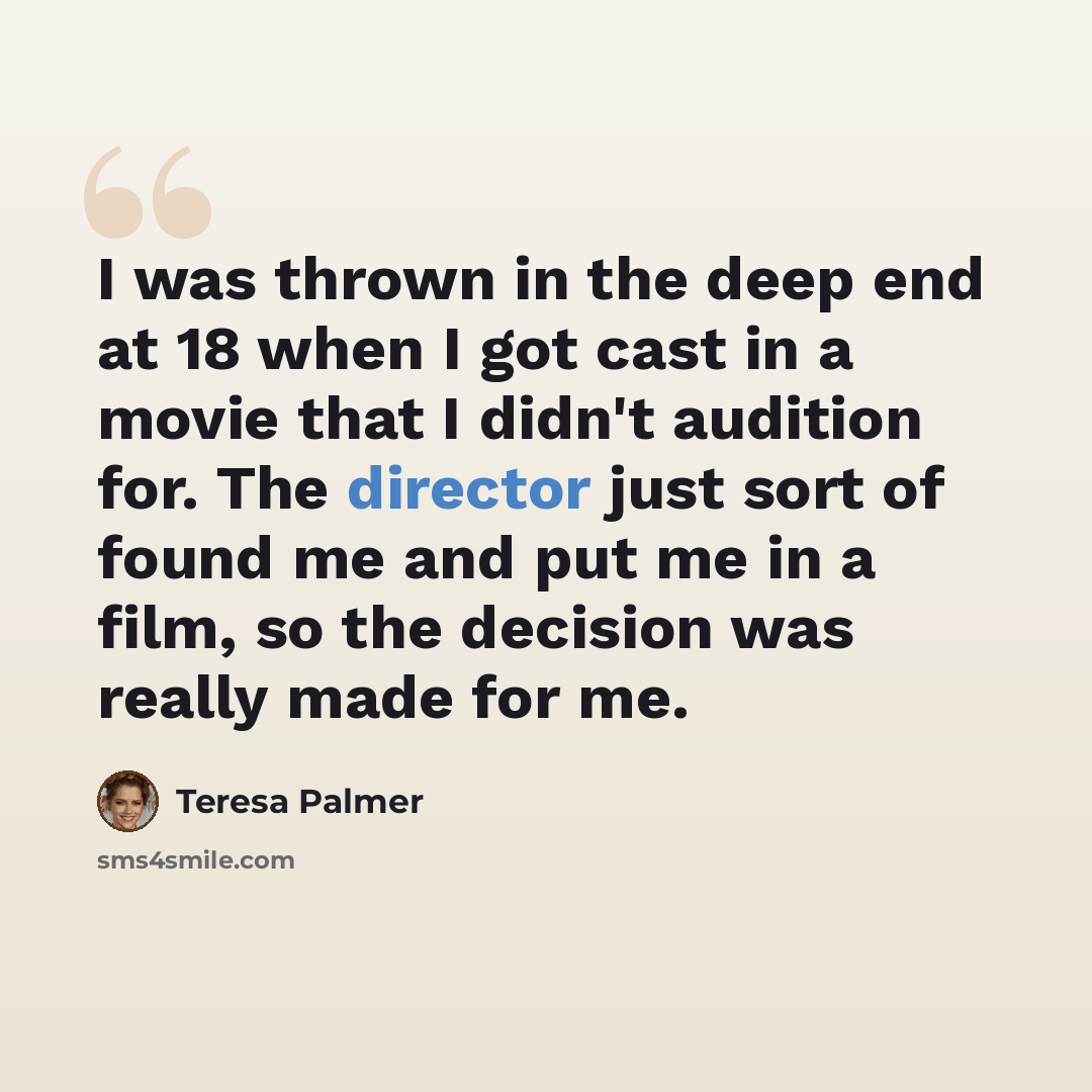 “I was thrown in the deep end at 18 when I got cast in a movie that I didn't audition for. The director just sort of found me and put me in a film, so the decision was really made for me.” quote by Teresa Palmer