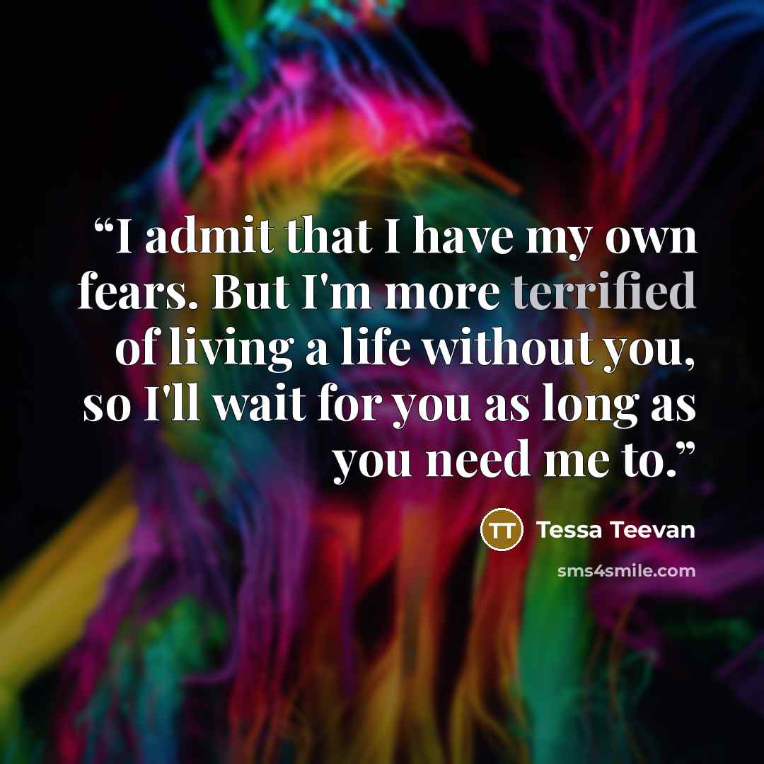 “I admit that I have my own fears. But I'm more terrified of living a life without you, so I'll wait for you as long as you need me to.” quote by Tessa Teevan