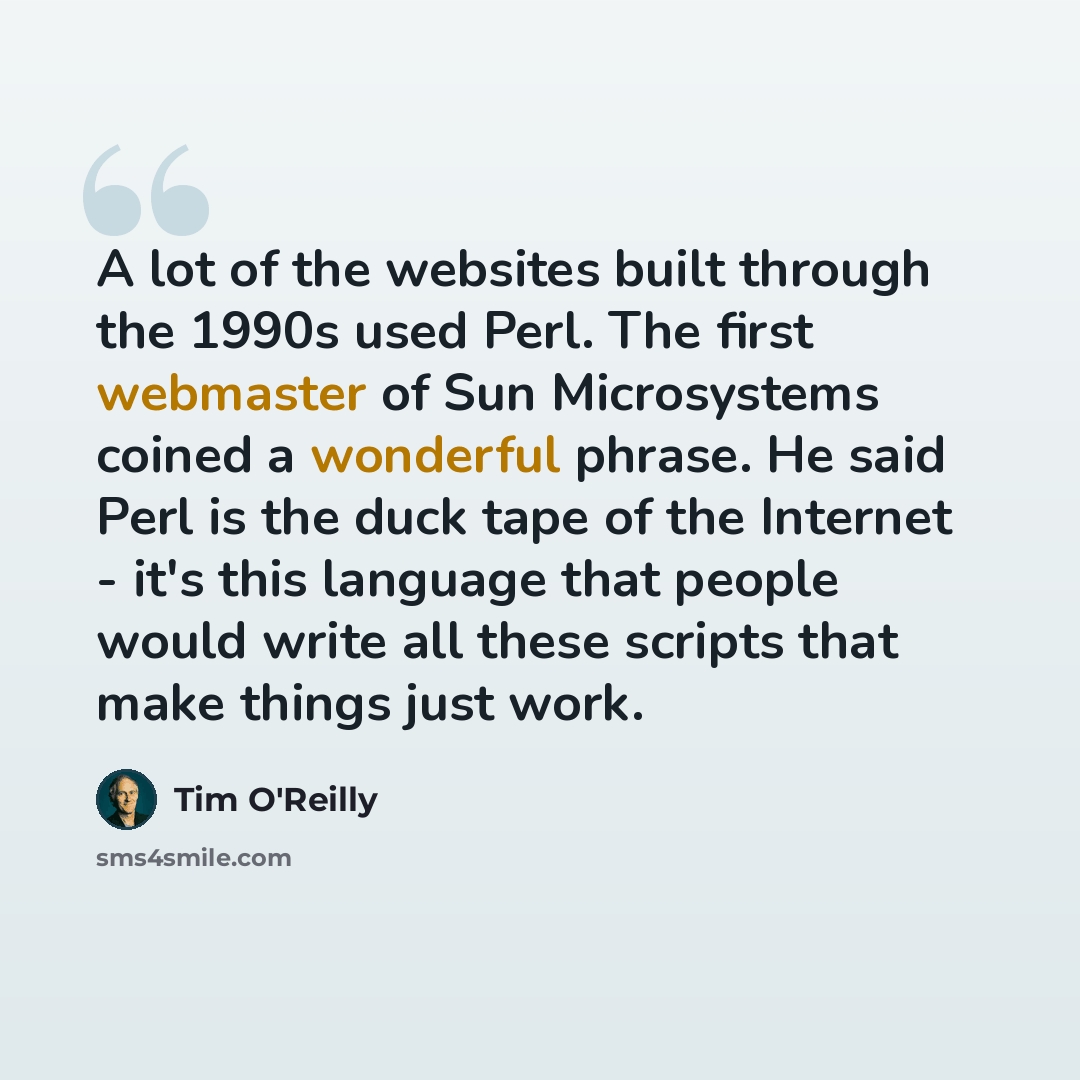 “A lot of the websites built through the 1990s used Perl. The first webmaster of Sun Microsystems coined a wonderful phrase. He said Perl is the duck tape of the Internet - it's this language that people would write all these scripts that make things just work.” quote by Tim O'Reilly