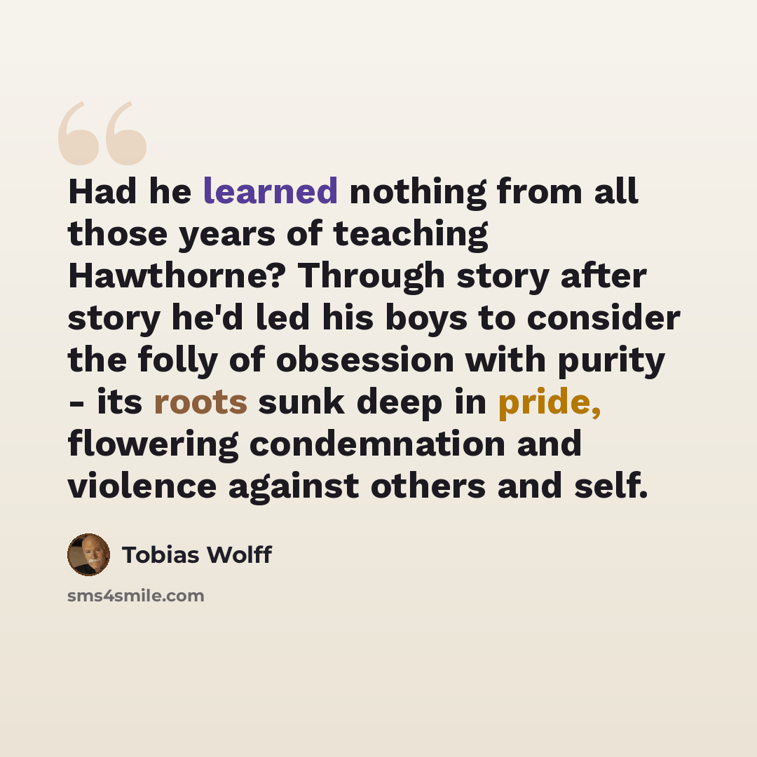 “Had he learned nothing from all those years of teaching Hawthorne? Through story after story he'd led his boys to consider the folly of obsession with purity - its roots sunk deep in pride, flowering condemnation and violence against others and self.” quote by Tobias Wolff