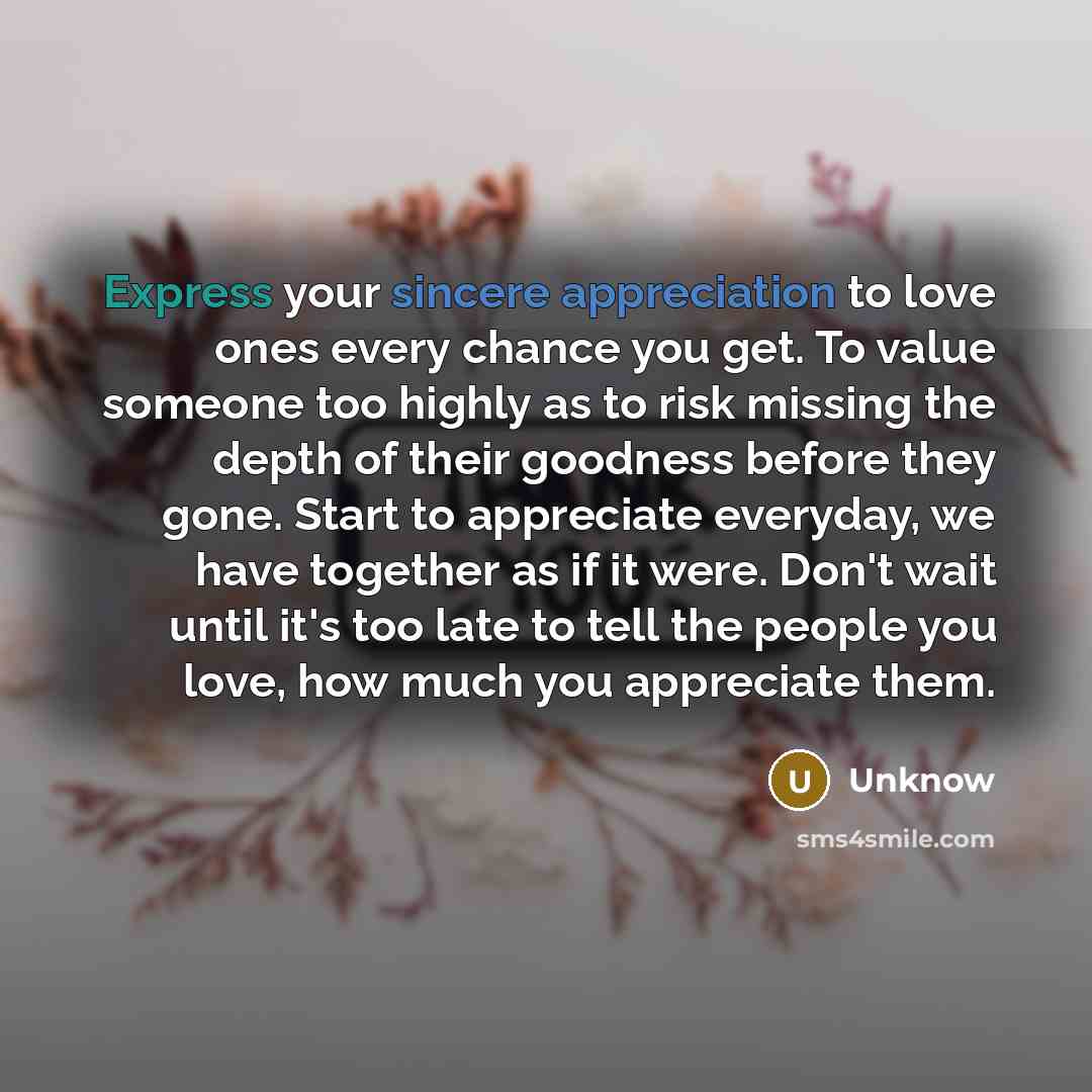 “Express your sincere appreciation to love ones every chance you get. To value someone too highly as to risk missing the depth of their goodness before they gone. Start to appreciate everyday, we have together as if it were. Don't wait until it's too late to tell the people you love, how much you…” quote by Unknow