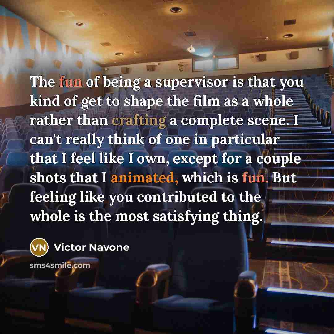 “The fun of being a supervisor is that you kind of get to shape the film as a whole rather than crafting a complete scene. I can't really think of one in particular that I feel like I own, except for a couple shots that I animated, which is fun. But feeling like you contributed to the whole is the…” quote by Victor Navone