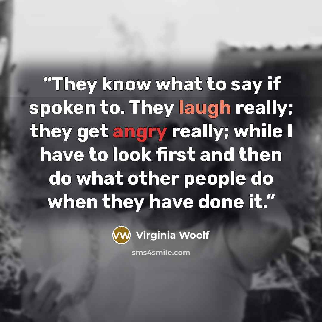 “They know what to say if spoken to. They laugh really; they get angry really; while I have to look first and then do what other people do when they have done it.” quote by Virginia Woolf