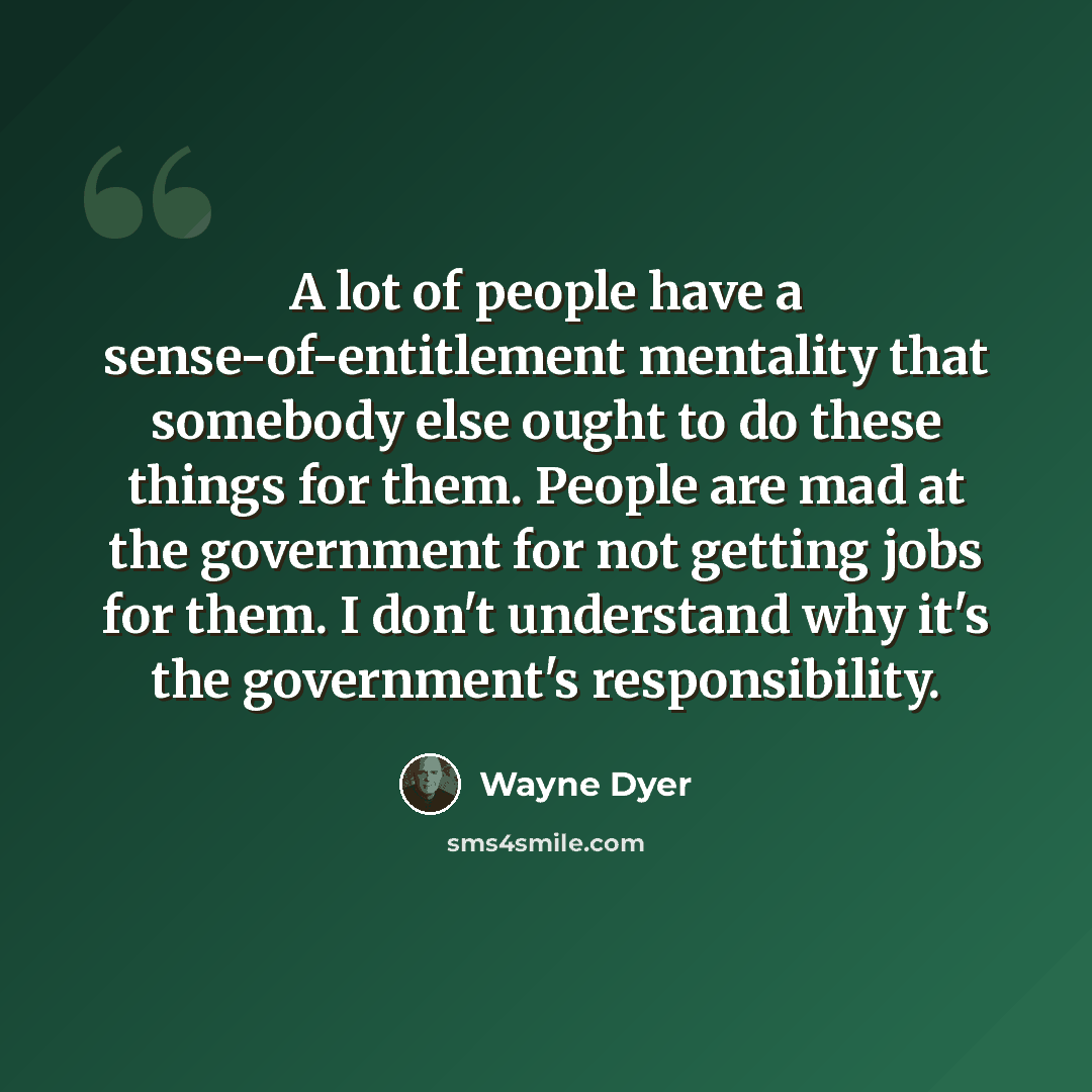“A lot of people have a sense-of-entitlement mentality that somebody else ought to do these things for them. People are mad at the government for not getting jobs for them. I don't understand why it's the government's responsibility.” quote by Wayne Dyer