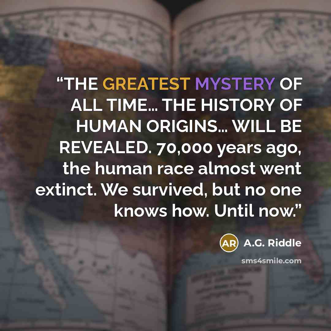 “THE GREATEST MYSTERY OF ALL TIME… THE HISTORY OF HUMAN ORIGINS… WILL BE REVEALED. 70,000 years ago, the human race almost went extinct. We survived, but no one knows how. Until now.” quote by A.G. Riddle