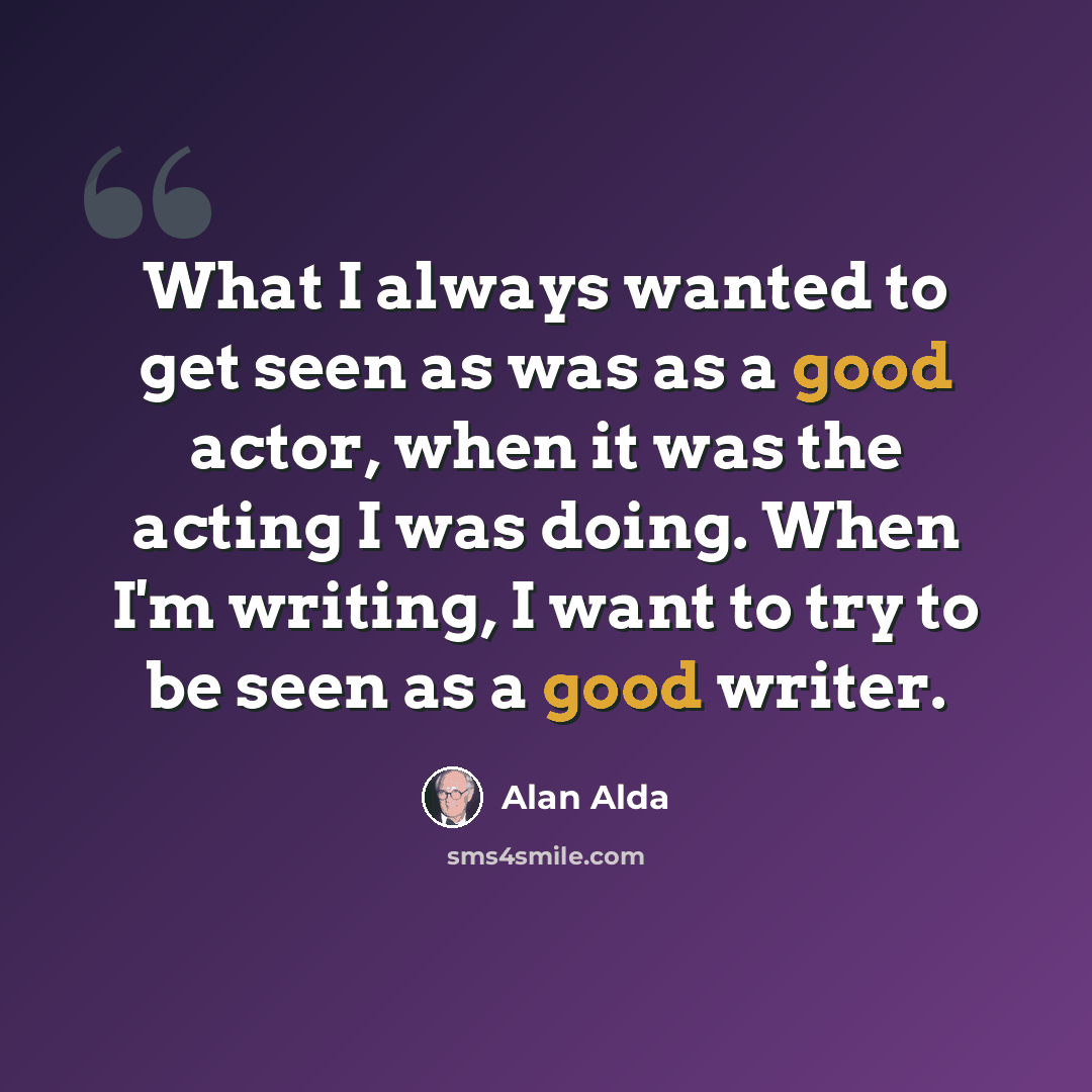 “What I always wanted to get seen as was as a good actor, when it was the acting I was doing. When I'm writing, I want to try to be seen as a good writer.” quote by Alan Alda