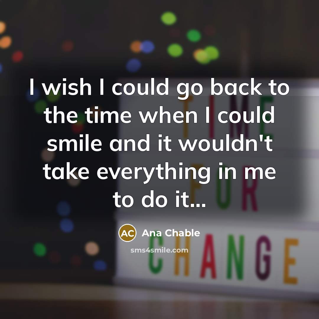“I wish I could go back to the time when I could smile and it wouldn't take everything in me to do it...” quote by Ana Chable