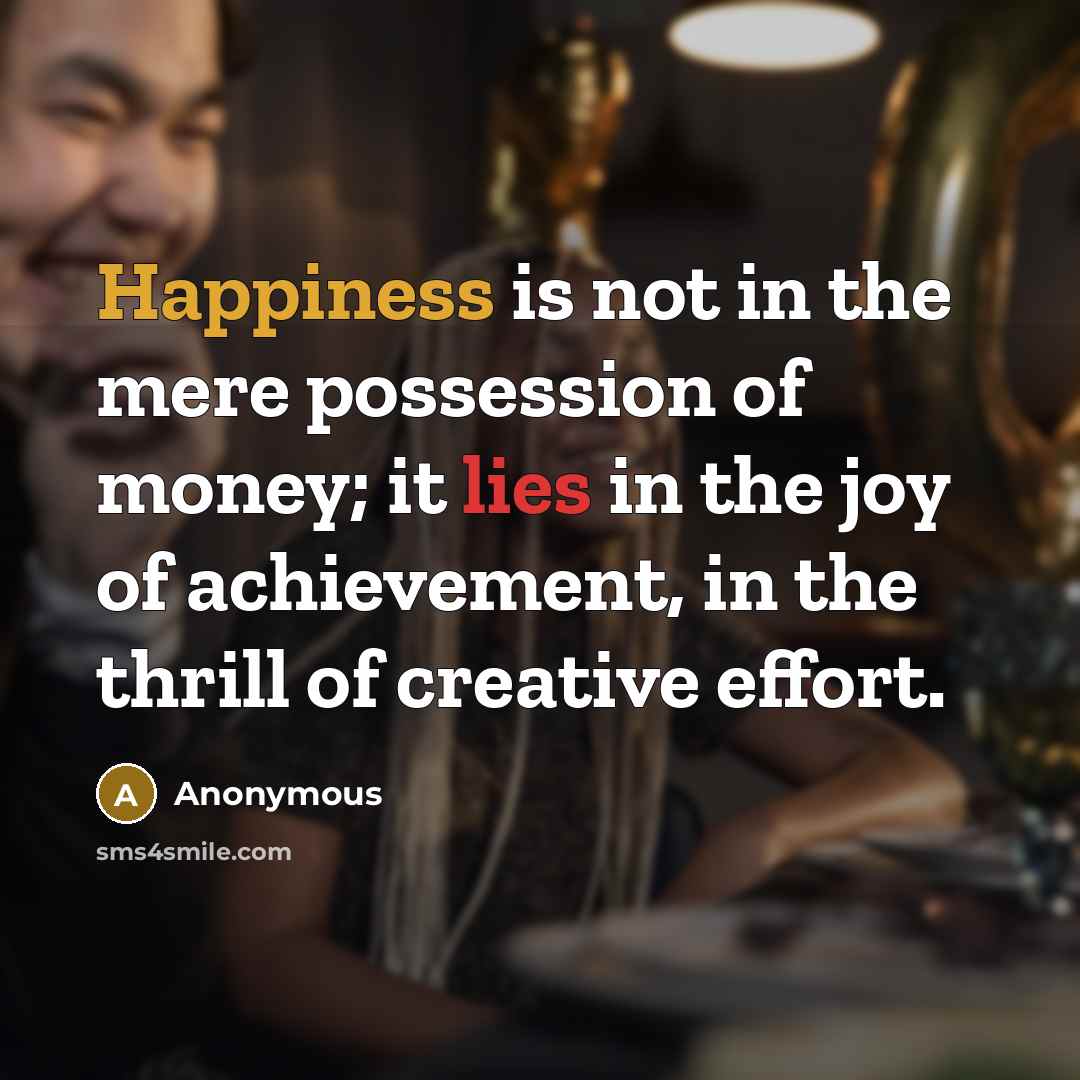 “Happiness is not in the mere possession of money; it lies in the joy of achievement, in the thrill of creative effort.” quote by Anonymous