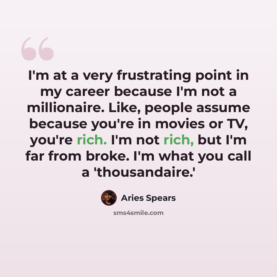 “I'm at a very frustrating point in my career because I'm not a millionaire. Like, people assume because you're in movies or TV, you're rich. I'm not rich, but I'm far from broke. I'm what you call a 'thousandaire.'” quote by Aries Spears