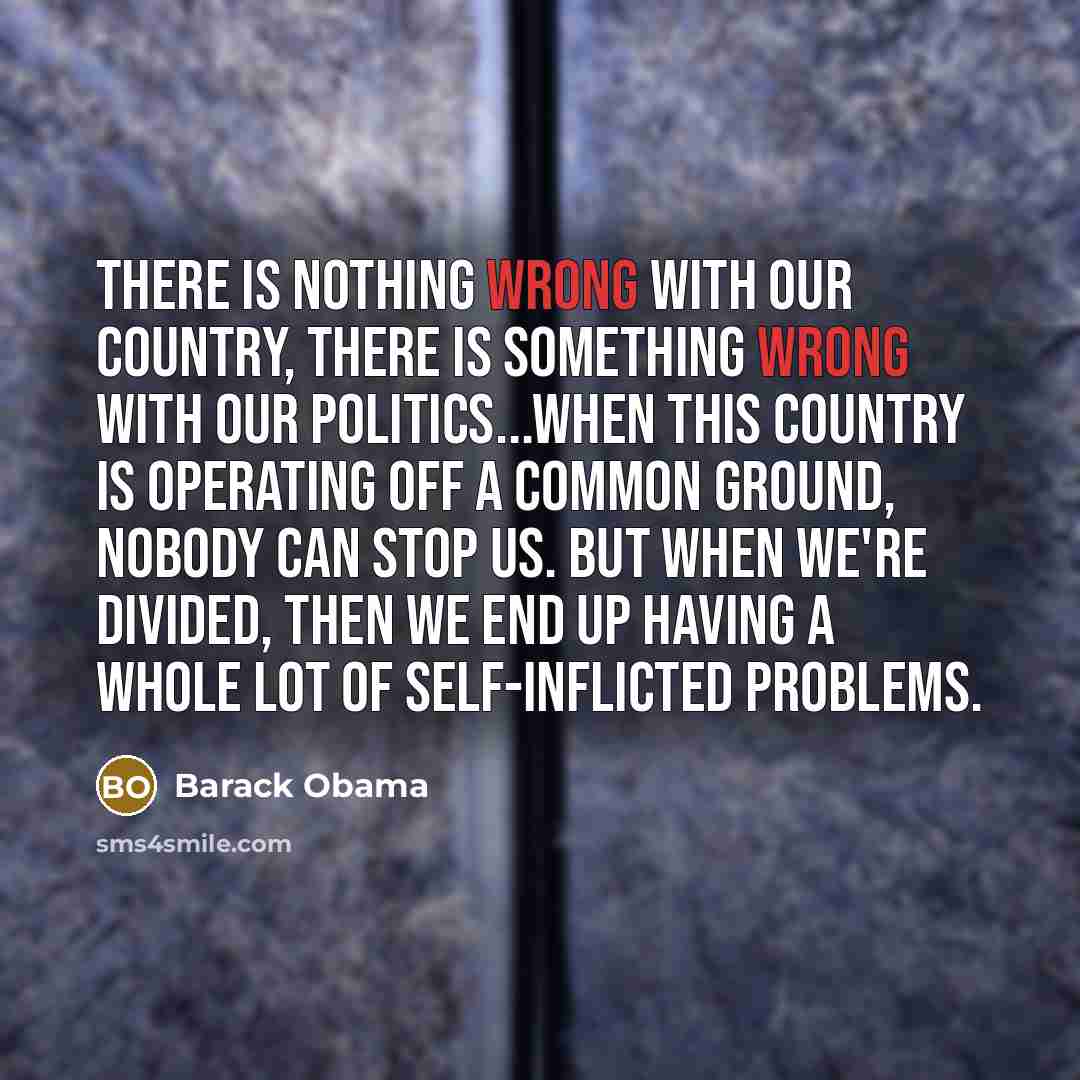 “There is nothing wrong with our country, there is something wrong with our politics...When this country is operating off a common ground, nobody can stop us. But when we're divided, then we end up having a whole lot of self-inflicted problems.” quote by Barack Obama