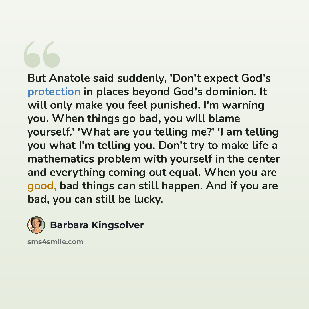 “But Anatole said suddenly, 'Don't expect God's protection in places beyond God's dominion. It will only make you feel punished. I'm warning you. When things go bad, you will blame yourself.' 'What are you telling me?' 'I am telling you what I'm telling you. Don't try to make life a mathematics…” quote by Barbara Kingsolver
