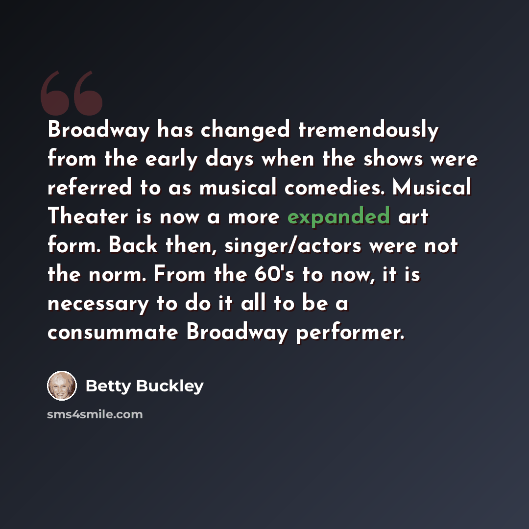 “Broadway has changed tremendously from the early days when the shows were referred to as musical comedies. Musical Theater is now a more expanded art form. Back then, singer/actors were not the norm. From the 60's to now, it is necessary to do it all to be a consummate Broadway performer.” quote by Betty Buckley