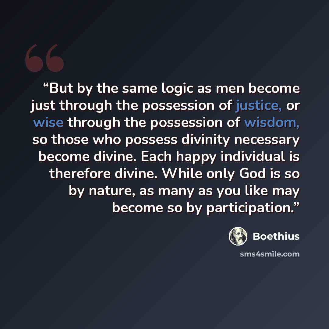 “But by the same logic as men become just through the possession of justice, or wise through the possession of wisdom, so those who possess divinity necessary become divine. Each happy individual is therefore divine. While only God is so by nature, as many as you like may become so by participation.” quote by Boethius