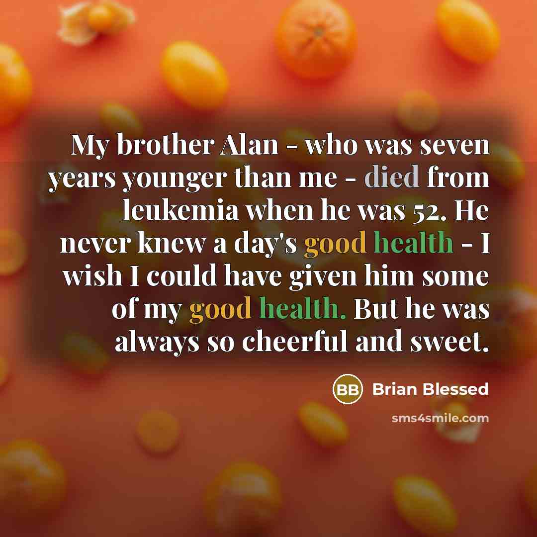 “My brother Alan - who was seven years younger than me - died from leukemia when he was 52. He never knew a day's good health - I wish I could have given him some of my good health. But he was always so cheerful and sweet.” quote by Brian Blessed
