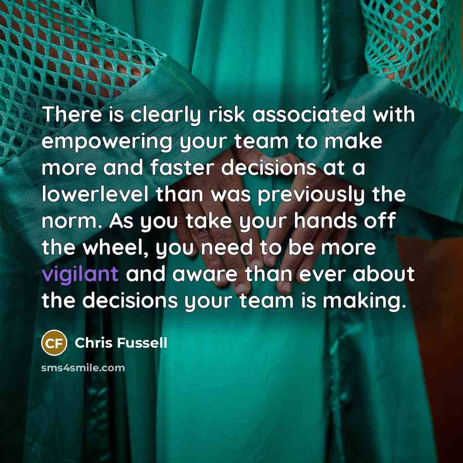 “There is clearly risk associated with empowering your team to make more and faster decisions at a lowerlevel than was previously the norm. As you take your hands off the wheel, you need to be more vigilant and aware than ever about the decisions your team is making.” quote by Chris Fussell
