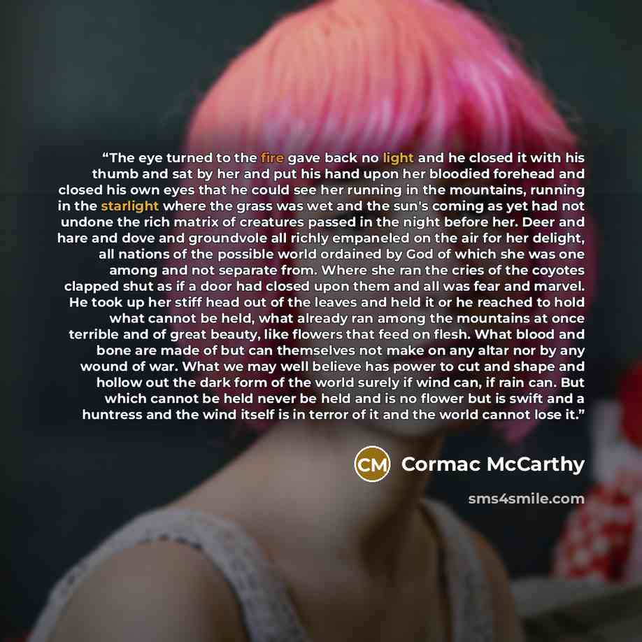 “The eye turned to the fire gave back no light and he closed it with his thumb and sat by her and put his hand upon her bloodied forehead and closed his own eyes that he could see her running in the mountains, running in the starlight where the grass was wet and the sun's coming as yet had not…” quote by Cormac McCarthy