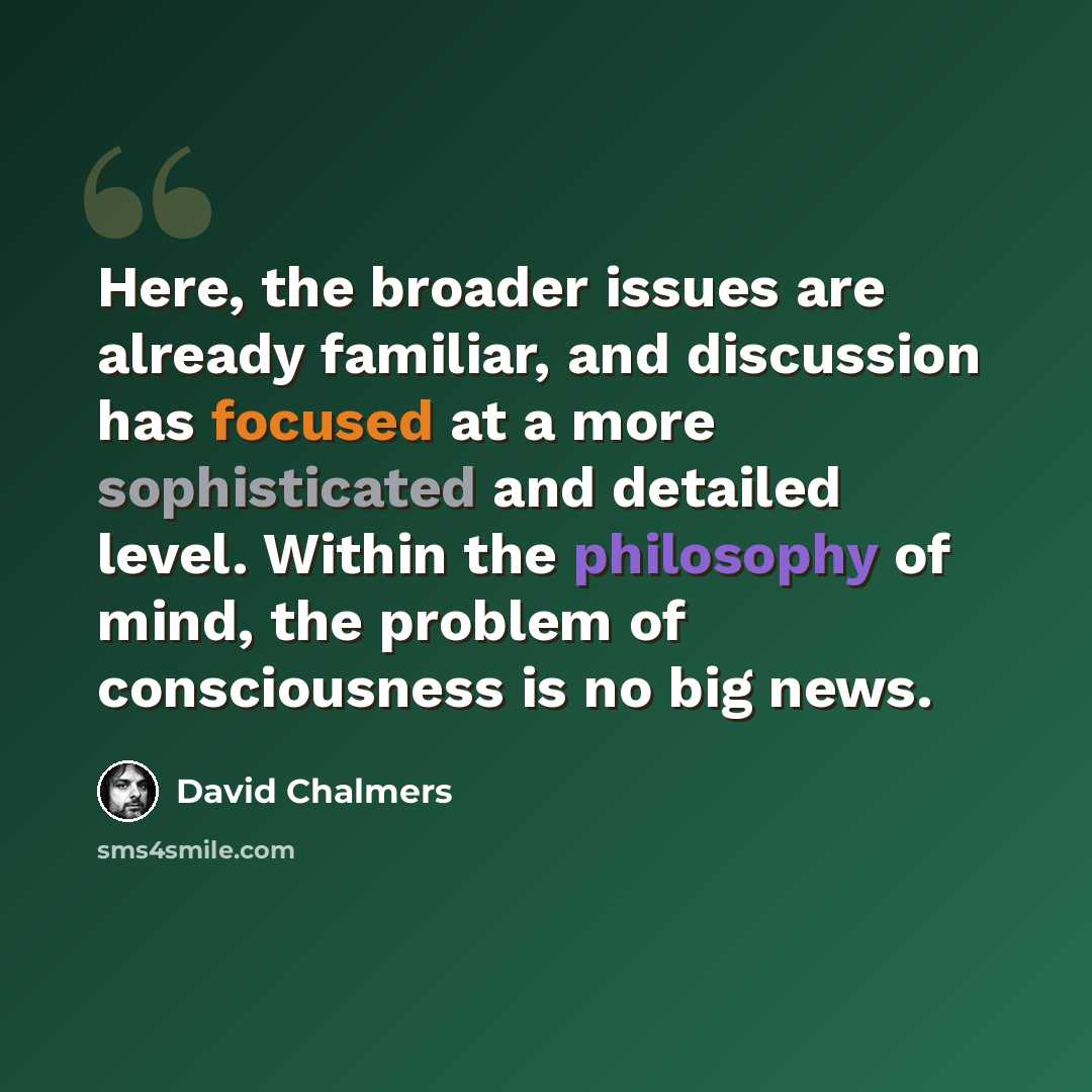 “Here, the broader issues are already familiar, and discussion has focused at a more sophisticated and detailed level. Within the philosophy of mind, the problem of consciousness is no big news.” quote by David Chalmers