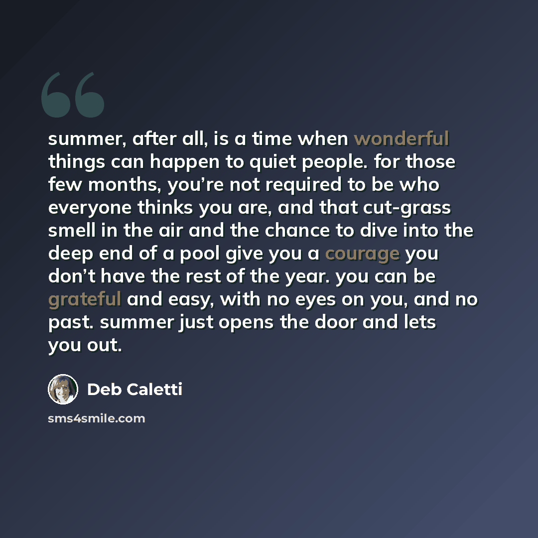 “summer, after all, is a time when wonderful things can happen to quiet people. for those few months, you’re not required to be who everyone thinks you are, and that cut-grass smell in the air and the chance to dive into the deep end of a pool give you a courage you don’t have the rest of the year…” quote by Deb Caletti